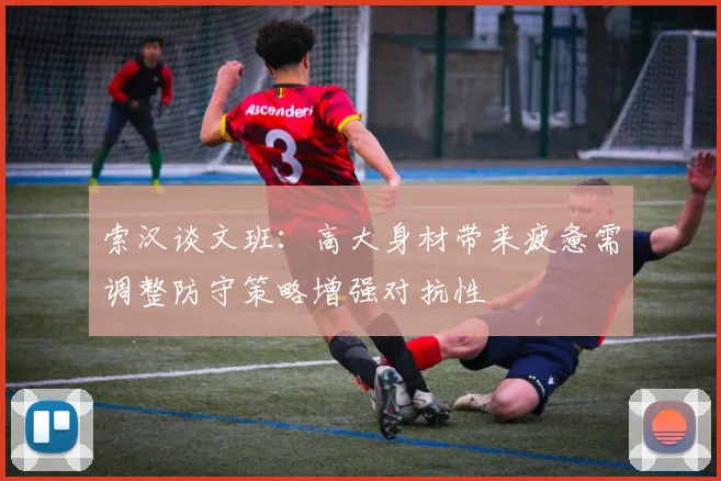 索汉谈文班：高大身材带来疲惫需调整防守策略增强对抗性