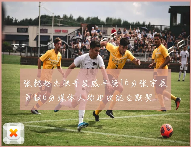 张懿赵杰联手发威半场16分张宇辰贡献6分媒体人称进攻配合默契