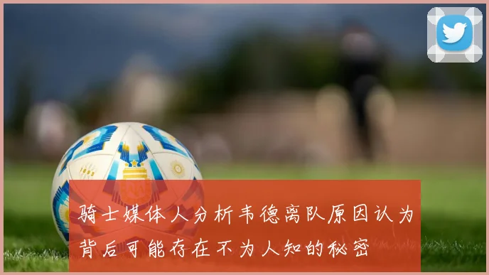 骑士媒体人分析韦德离队原因认为背后可能存在不为人知的秘密
