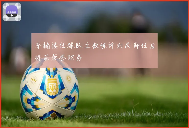 李楠接任球队主教练许利民卸任后将获荣誉职务