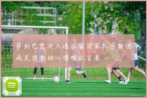 萨利巴首次入选法国国家队感激德尚支持激动心情难以言表