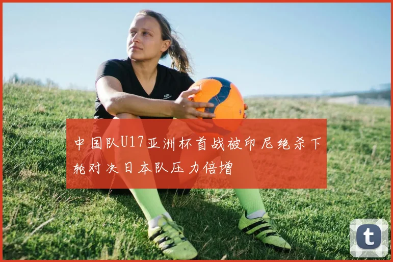中国队U17亚洲杯首战被印尼绝杀下轮对决日本队压力倍增