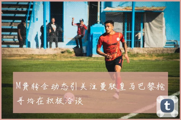 M费转会动态引关注曼联皇马巴黎枪手均在积极洽谈