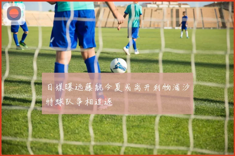 日媒曝远藤航今夏或离开利物浦沙特球队争相追逐