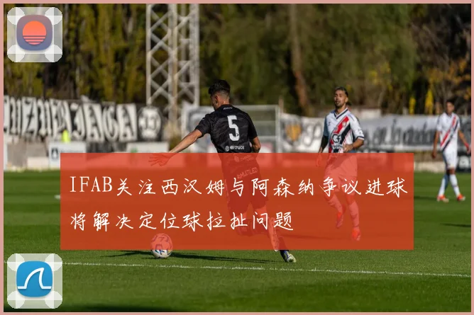IFAB关注西汉姆与阿森纳争议进球将解决定位球拉扯问题