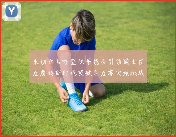 米切尔与哈登联手能否引领骑士在后詹姆斯时代突破季后赛次轮挑战