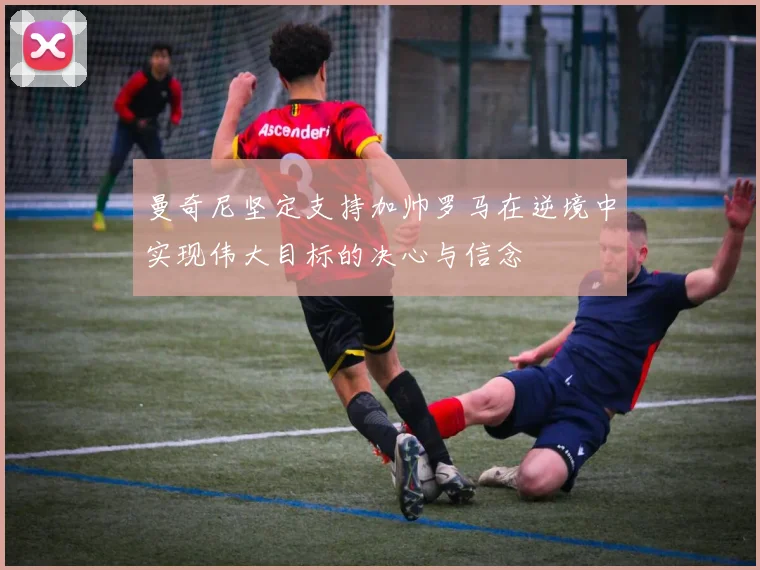 曼奇尼坚定支持加帅罗马在逆境中实现伟大目标的决心与信念
