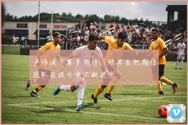 卢伟谈下赛季期待：顺其自然期待团队在提升中不断进步