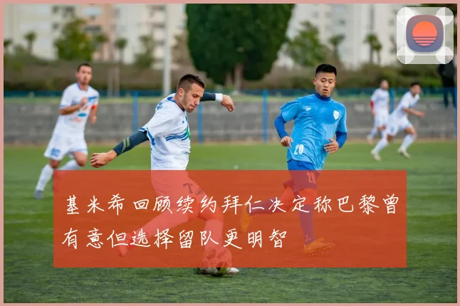 基米希回顾续约拜仁决定称巴黎曾有意但选择留队更明智
