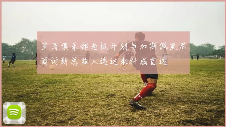 罗马俱乐部老板计划与加斯佩里尼商讨新总监人选达米科成首选