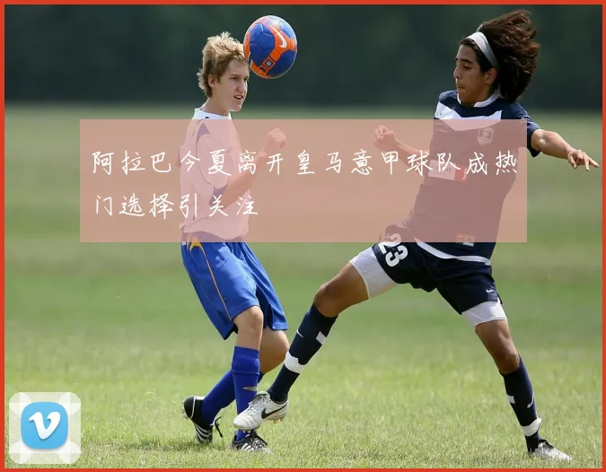 阿拉巴今夏离开皇马意甲球队成热门选择引关注