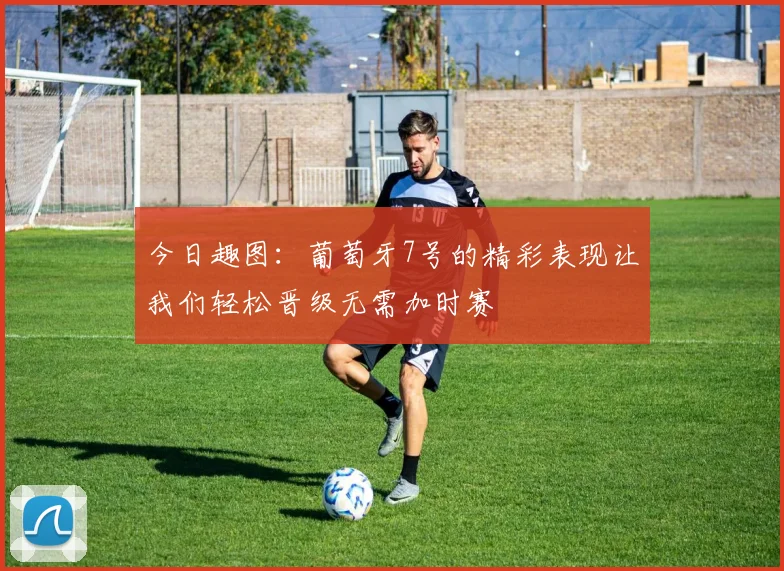 今日趣图：葡萄牙7号的精彩表现让我们轻松晋级无需加时赛