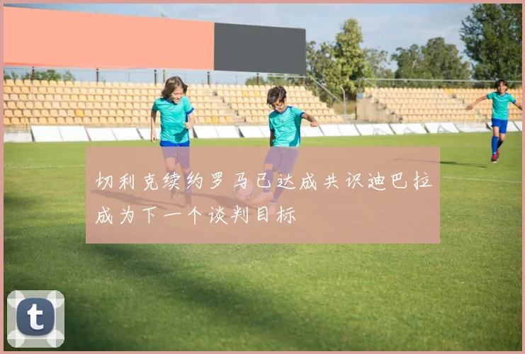 切利克续约罗马已达成共识迪巴拉成为下一个谈判目标