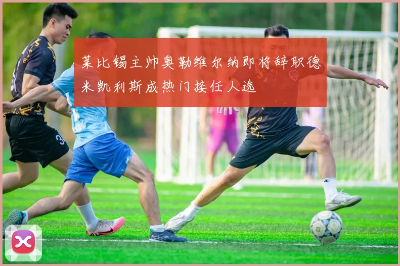 莱比锡主帅奥勒维尔纳即将辞职德米凯利斯成热门接任人选