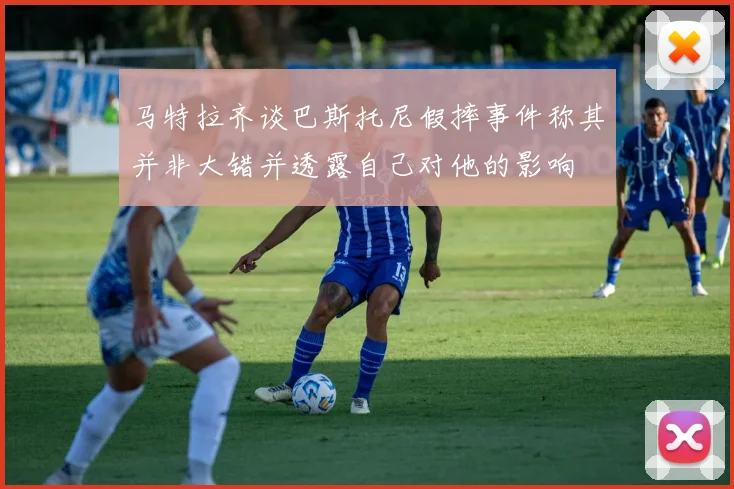 马特拉齐谈巴斯托尼假摔事件称其并非大错并透露自己对他的影响