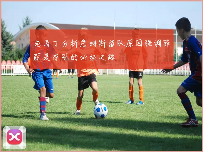 老马丁分析詹姆斯留队原因强调降薪是夺冠的必经之路