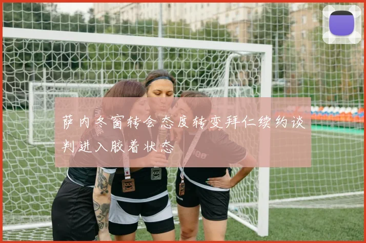 萨内冬窗转会态度转变拜仁续约谈判进入胶着状态